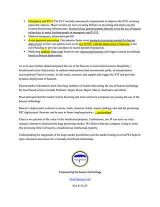 •! Emergency and E911:The FCC recently announced a requirement to improve the E911 accuracy
especially indoors. Major carriers are now investing billions on providing and improving the
location positioning infrastructure. Several of our granted patents directly cover the use of beacon
technology to assist locating people in emergency and E-911.
•! Medical/emergency information profile.
•! Assist payment processing: Our patents claims cover payment processing assisted by beacon
deployment. In fact, our patents even cover use of NFC with the deployment of beacons in the
store/building to provide assistance to secure payment transaction.
•! Marketing analysis behavioral based on user interest and location and trigger content accordingly
based on beacon deployment.
we even went further ahead and patent the use of the beacons in store/malls business Hospitality -
hotels/resort/cruise ship/casino, in stadium entertainment and amusements parks, in transportation-
cars/road/train/Transit systems, in real estate, museum, and support and trigger the IOT and provides
dynamic deployment of beacons.
Recent market information show that large numbers of retailer that testing the use of beacon technology
for local based services include Walmart, Target, Home Depot, Macys, Starbucks, and others.
Most anticipate that the market will be booming and more and more companies are joining the use of the
beacon technology.
Beacon’s deployment is shown in stores, malls, museum, hotels, transit, parking, cars and the promising
IOT deployment. Beacons can be seen in future implementation - …everywhere!
There is no question of the value of the intellectual property. Furthermore, our IP can serve as a key
strategic element to dominate the huge promising market. We believe that any company wising to enter
this promising filed will need to considered our intellectual property.
Understanding the magnitude of the huge market possibilities and the market timing involved We hope to
open a business discussion for a mutually beneficial relationship.
+
+
Empowering+the+beacon+technology+
Ehud1@myacc.net+
954D2373227+
 