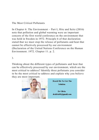 The Most Critical Pollutants
In Chapter 6: The Environment – Part I, Hite and Seitz (2016)
note that pollution and global warming were an important
concern of the first world conference on the environment that
was held in Sweden in 1972. Principle 6 of that declaration
stated that we must stop the release of pollutants and heat that
cannot be effectively processed by our environment
(Declaration of the United Nations Conference on the Human
Environment. 1972. Chapter 11. p. 2.
).
Thinking about the different types of pollutants and heat that
can be effectively processed by our environment, which are the
most critical to address? Identify three pollutants you consider
to be the most critical to address and explain why you believe
they are most important.
 