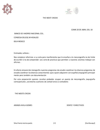 Silva franco norma paola 2-E [Escribaaquí]
THE MOST CROOK
CDMX 20 DE ABRIL DEL 18
BANCO DE HAORRO NACIONAL COL.
CONDESA DELEGE.M HIDALGO
0614 MEXICO
Estimados señores :
Nos complace referirnos a su carta para manifestarles que le enseñan a la mecanografía no de limite
de escribir si no de comprender una serie de practicas que permiten a nuestros alumnos trabajar con
oficinas .
En efecto atravesó de monografía nuestros programas de estudio coordinan los diversos programas de
estudio coordinan los diversos conocimientos que a quien adquieren con españoly taquigrafía principal
mente pero también con documentación
Por esta preparación quienes resultan probados ocupan un puesto de mecanografía ,taquigrafía
corresponsales ,secretarios auxiliares de contad rancia o contadores
THE MOSTS CROOK
ARANZA AVILA GOMES DENTE Y DIRECTIVOS
 