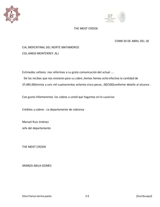 Silva franco norma paola 2-E [Escribaaquí]
THE MOST CROOK
CDMX 20 DE ABRIL DEL 18
CIA, MERCNTINAL DEL NORTE MATAMOROS
COL.64810 MONTERREY ,N,J
Estimados señores :nos referimos a su grata comunicación del actual ….
De los recibos que nos enviaron para su cobro ,hemos hemos echo efectiva la cantidad de
37,485.00(treinta y seis mil cuatrocientos ochenta cinco pesos…00/100)conforme detalle al alcance .
Con gusto informaremos los cobros a usted que hagamos en lo sucesivo
Créditos y cobros : sa departamento de cobranza
Manuel Ruiz Jiménez
Jefe del departamento
THE MOST CROOK
ARANZA ABILA GOMES
 