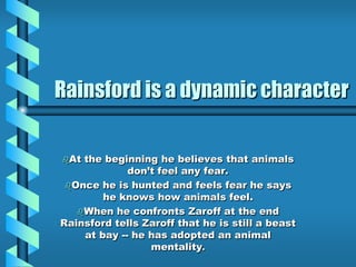 Rainsford is a dynamic character
At the beginning he believes that animals
don’t feel any fear.
Once he is hunted and feels fear he says
he knows how animals feel.
When he confronts Zaroff at the end
Rainsford tells Zaroff that he is still a beast
at bay -- he has adopted an animal
mentality.
 