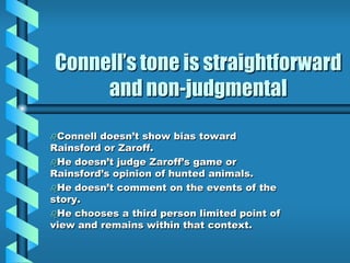 Connell’s tone is straightforward
and non-judgmental
Connell doesn’t show bias toward
Rainsford or Zaroff.
He doesn’t judge Zaroff’s game or
Rainsford’s opinion of hunted animals.
He doesn’t comment on the events of the
story.
He chooses a third person limited point of
view and remains within that context.
 