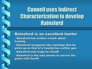 Connell uses Indirect
Characterization to develop
Rainsford
Rainsford is an excellent hunter
Rainsford has written a book about
hunting.
Rainsford recognizes the cartridge that he
picks up as that of a twenty-two caliber gun.
Rainsford sets traps for Zaroff.
Rainsford is the only person to survive the
game with Zaroff.
 