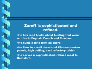Zaroff is sophisticated and
refined.
•He has read books about hunting that were
written in English, French and Russian.
•He hums a tune from an opera.
•He lives in a well decorated Chateau (oaken
panels, high ceiling, vast refectory table).
•He serves a sophisticated, refined meal to
Rainsford.
 
