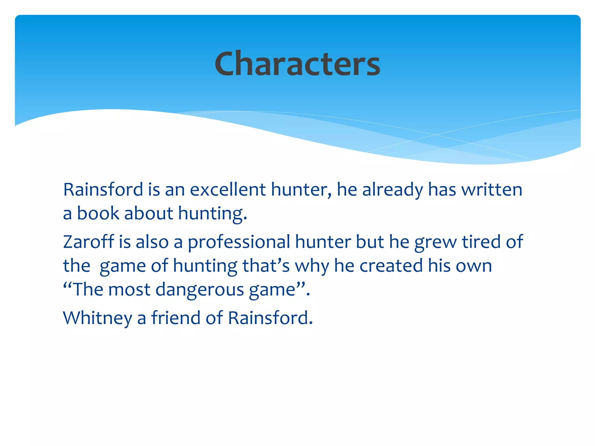 Characters
Rainsford is an excellent hunter, he already has written
a book about hunting.
Zaroff is also a professional hunter but he grew tired of
the game of hunting that’s why he created his own
“The most dangerous game”.
Whitney a friend of Rainsford.