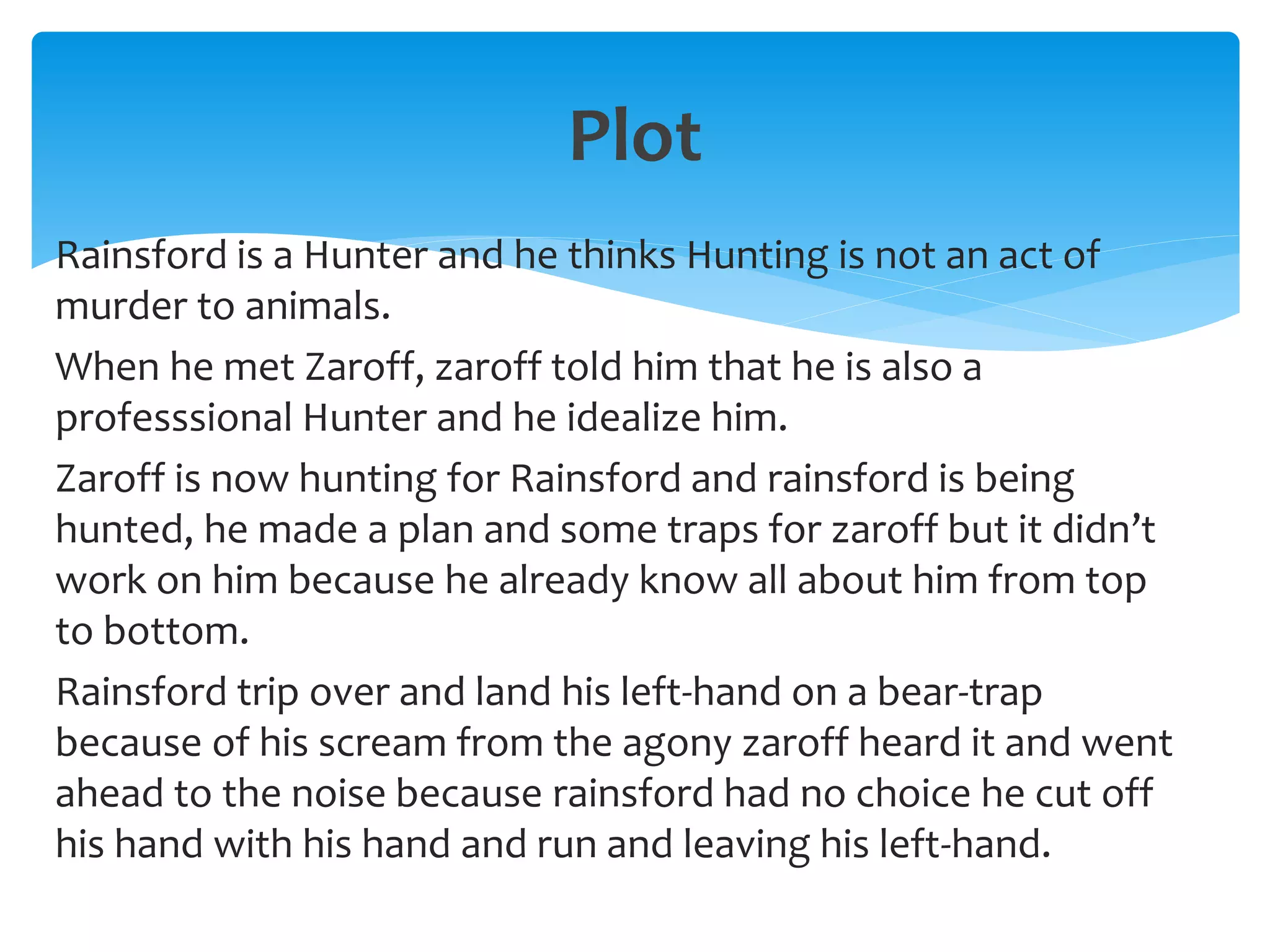Plot
Rainsford is a Hunter and he thinks Hunting is not an act of
murder to animals.
When he met Zaroff, zaroff told him that he is also a
professsional Hunter and he idealize him.
Zaroff is now hunting for Rainsford and rainsford is being
hunted, he made a plan and some traps for zaroff but it didn’t
work on him because he already know all about him from top
to bottom.
Rainsford trip over and land his left-hand on a bear-trap
because of his scream from the agony zaroff heard it and went
ahead to the noise because rainsford had no choice he cut off
his hand with his hand and run and leaving his left-hand.