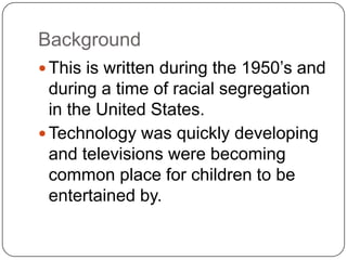 Background
 This is written during the 1950’s and

during a time of racial segregation
in the United States.
 Technology was quickly developing
and televisions were becoming
common place for children to be
entertained by.

 