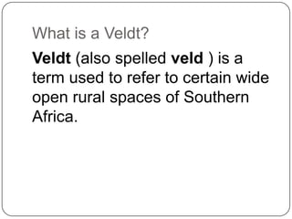 What is a Veldt?
Veldt (also spelled veld ) is a
term used to refer to certain wide
open rural spaces of Southern
Africa.

 