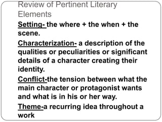 Review of Pertinent Literary
Elements
Setting- the where + the when + the
scene.
Characterization- a description of the
qualities or peculiarities or significant
details of a character creating their
identity.
Conflict-the tension between what the
main character or protagonist wants
and what is in his or her way.
Theme-a recurring idea throughout a
work

 