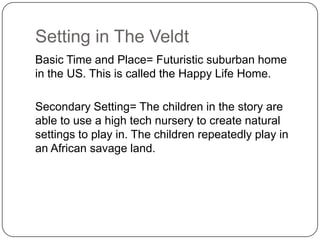 Setting in The Veldt
Basic Time and Place= Futuristic suburban home
in the US. This is called the Happy Life Home.
Secondary Setting= The children in the story are
able to use a high tech nursery to create natural
settings to play in. The children repeatedly play in
an African savage land.

 