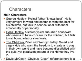 Characters
Main Characters
 George Hadley- Typical father “knows best” He is
very straight forward and seems to want the best for
his children, but fails to connect at all with them
emotionally or personally.
 Lydia Hadley- A stereotypical suburban housewife
who seems to have concern for the children, but
fails to set boundaries or structures.
 The Children- Peter and Wendy Hadley. Smart and
cagey kids who want the freedom to create and play
in their own world and have become dissatisfied
with the quiet yet paralyzing nature of the Home
they live in.
 David McClean- Obvious “Clean” reference here is
a psychologist hired to fix the kids or the nursery or
both,

 
