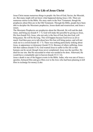 The Life of Jesus Christ
Jesus Christ means numerous things to people: the Son of God, Savior, the Messiah,
etc. But many might still not know what happened during Jesus s life. There are
numerous stories in the Bible. His story starts in the New Testament, though the
prophecies about Him are in the Old Testament. Through the Bible, people have been
able to decipher the Messianic prophecies, Jesuss death and resurrection, and Jesus s
return.
The Messianic Prophecies are prophecies about the Messiah. He will end the dark
times, and bring joy (Isaiah 9: 1 7). God will make this possible by giving us Jesus,
His Son (Isaiah 9:6). Jesus, who not only is the Son of God, but also God, will
bring peace. He will be the king. This will happen because God loves us all so
much. God then goes on to talk about how His Son will bring justice, and will not
stick out in a crowd (Isaiah 42: 1 7). There was nothing particularly striking about
Jesus, in appearance or demeanor (Isaiah 53:2). Because of others suffering, Jesus
felt their sadness (Isaiah 53:4). God wanted Jesus to suffer in His life so that
humans can be saved; though Jesus never complained. Jesus was the sacrifice. He
died for our sins. But He succeeded in what was needed to be done. Afterward, He
would have a remarkable spot in heaven (Isaiah 53:11 12).
Jesus s death is one of the biggest events in the Bible. Judas, who was one of Jesus s
apostles, betrayed Him and gave Him over to the Jews who had been planning to kill
Him in exchange for money (Luke
 