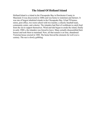 The Island Of Holland Island
Holland Island is a island in the Chesapeake Bay in Dorchester County in
Maryland. It was discovered in 1600s and was home to watermen and farmers. It
was one of largest inhabited islands in the Chesapeake Bay. It had 70 homes,
stores, post office, two room school with two teacher, a church, baseball team,
community center, and a doctor. The islanders had fleet of workboats to catch food
from the sea to support themselves. Wind and tide begun to erode the island, finally
in early 1900 s, the islanders was forced to leave. Many actually disassembled their
houses and took them to mainland. Now, all that remain is an lone, abandoned
Victorian house erected in 1888. The home braved the elements for well over a
century. The sea is slowly gobbling
 