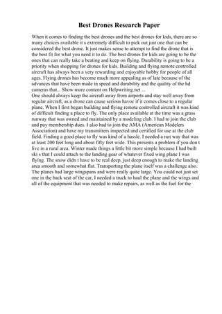 Best Drones Research Paper
When it comes to finding the best drones and the best drones for kids, there are so
many choices available it s extremely difficult to pick out just one that can be
considered the best drone. It just makes sense to attempt to find the drone that is
the best fit for what you need it to do. The best drones for kids are going to be the
ones that can really take a beating and keep on flying. Durability is going to be a
priority when shopping for drones for kids. Building and flying remote controlled
aircraft has always been a very rewarding and enjoyable hobby for people of all
ages. Flying drones has become much more appealing as of late because of the
advances that have been made in speed and durability and the quality of the hd
cameras that... Show more content on Helpwriting.net ...
One should always keep the aircraft away from airports and stay well away from
regular aircraft, as a drone can cause serious havoc if it comes close to a regular
plane. When I first began building and flying remote controlled aircraft it was kind
of difficult finding a place to fly. The only place available at the time was a grass
runway that was owned and maintained by a modeling club. I had to join the club
and pay membership dues. I also had to join the AMA (American Modelers
Association) and have my transmitters inspected and certified for use at the club
field. Finding a good place to fly was kind of a hassle. I needed a run way that was
at least 200 feet long and about fifty feet wide. This presents a problem if you don t
live in a rural area. Winter made things a little bit more simple because I had built
ski s that I could attach to the landing gear of whatever fixed wing plane I was
flying. The snow didn t have to be real deep, just deep enough to make the landing
area smooth and somewhat flat. Transporting the plane itself was a challenge also.
The planes had large wingspans and were really quite large. You could not just set
one in the back seat of the car, I needed a truck to haul the plane and the wings and
all of the equipment that was needed to make repairs, as well as the fuel for the
 