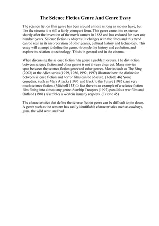 The Science Fiction Genre And Genre Essay
The science fiction film genre has been around almost as long as movies have, but
like the cinema it is still a fairly young art form. This genre came into existence
shortly after the invention of the movie camera in 1888 and has endured for over one
hundred years. Science fiction is adaptive; it changes with the times and this trend
can be seen in its incorporation of other genres, cultural history and technology. This
essay will attempt to define the genre, chronicle the history and evolution, and
explore its relation to technology. This is in general and in the cinema.
When discussing the science fiction film genre a problem occurs. The distinction
between science fiction and other genres is not always clear cut. Many movies
span between the science fiction genre and other genres. Movies such as The Ring
(2002) or the Alien series (1979, 1986, 1992, 1997) illustrate how the distinction
between science fiction and horror films can be obscure. (Telotte 46) Some
comedies, such as Mars Attacks (1996) and Back to the Future (1985), are very
much science fiction. (Mitchell 133) In fact there is an example of a science fiction
film fitting into almost any genre. Starship Troopers (1997) parallels a war film and
Outland (1981) resembles a western in many respects. (Telotte 45)
The characteristics that define the science fiction genre can be difficult to pin down.
A genre such as the western has easily identifiable characteristics such as cowboys,
guns, the wild west, and bad
 