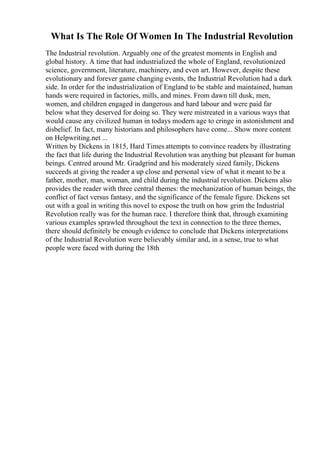 What Is The Role Of Women In The Industrial Revolution
The Industrial revolution. Arguably one of the greatest moments in English and
global history. A time that had industrialized the whole of England, revolutionized
science, government, literature, machinery, and even art. However, despite these
evolutionary and forever game changing events, the Industrial Revolution had a dark
side. In order for the industrialization of England to be stable and maintained, human
hands were required in factories, mills, and mines. From dawn till dusk, men,
women, and children engaged in dangerous and hard labour and were paid far
below what they deserved for doing so. They were mistreated in a various ways that
would cause any civilized human in todays modern age to cringe in astonishment and
disbelief. In fact, many historians and philosophers have come... Show more content
on Helpwriting.net ...
Written by Dickens in 1815, Hard Times attempts to convince readers by illustrating
the fact that life during the Industrial Revolution was anything but pleasant for human
beings. Centred around Mr. Gradgrind and his moderately sized family, Dickens
succeeds at giving the reader a up close and personal view of what it meant to be a
father, mother, man, woman, and child during the industrial revolution. Dickens also
provides the reader with three central themes: the mechanization of human beings, the
conflict of fact versus fantasy, and the significance of the female figure. Dickens set
out with a goal in writing this novel to expose the truth on how grim the Industrial
Revolution really was for the human race. I therefore think that, through examining
various examples sprawled throughout the text in connection to the three themes,
there should definitely be enough evidence to conclude that Dickens interpretations
of the Industrial Revolution were believably similar and, in a sense, true to what
people were faced with during the 18th
 