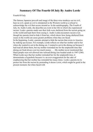 Summary Of The Fourth Of July By Audre Lorde
Fourth Of July
The famous Japanese proverb and image of the three wise monkeys see no evil,
hear no evil, speak no evil is interpreted in the Western world as a refusal to
acknowledge the evil that occurs around us. In the autobiography, The Fourth of
July, by Audre Lorde, she describes an event in her life in which she experienced
racism. Lorde s parents made sure their kids were sheltered from the racism going on
in the world and kept them from seeing it. Audre Lorde encounters racism even
though her parents tried to hide it from her, which shows how being sheltered from
issues in the world can cause greater problems when they are faced.
In the beginning, Lorde s parents attempt to hide the racism that exists in America
by making up excuses. For example, Lorde reflects on what her mother said to her
when she wanted to eat in the dining car, I wanted to eat in the dining car because I
had read all about them, but my mother reminded me for the umpteenth time that
dining car food always cost too much money . . . My mother never mentioned that
black people were not allowed into railroad dining cars headed south in 1947 (240).
When Lorde says that her mother reminded her for the umpteenth time, it
demonstrates a hyperbole because it s an over exaggeration for the sake of
emphasizing that her mother has reminded her many times. Lorde s parents try to
protect her from the racism by pretending it doesn t exist, which might be good in the
present moment, but when faced with
 