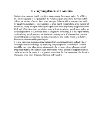 Dietary Supplements In America
Diabetes is a common health condition among many Americans today. As of 2014,
29.1 million people or 9.3 percent of the American population have diabetes and 86
million, or one out of three, Americans have pre diabetes which increases one s risk
for developing diabetes1. Since diabetes is a top health concern for a great number of
Americans, many are open to integrative practices including dietary supplementation.
With half of the American population using at least one dietary supplement and as an
increasing number of Americans look to integrative medicine2, it is no surprise many
opt for dietary supplements to aid in diabetes management. Cinnamon is a common
household spice used in many culinary preparations and can be found as a dietary...
Show more content on Helpwriting.net ...
It is also suspected cinnamon may increase the blood concentration and activity of
certain pharmaceutical drugs by impacting enzyme systems in the body7. Caution
should be exercised when taking cinnamon in the presence of any pharmaceutical
drug since there is little data on such interactions. While cinnamon supplementation
can be an option for many, it is important to monitor the dose consumed, the duration
of use, and what other drugs and herbs an individual is
 