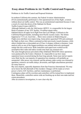Essay about Problems in Air Traffic Control and Proposed...
Problems in Air Traffic Control and Proposed Solutions
In northern California this summer, the Federal Aviation Administration
(FAA) unintentionally performed it s first operational test of free flight ; aviation
without direct air traffic control. This was an unintentional experiment because it was
a result of a total shut down of the Oakland Air Route
Traffic Control Center (ARTCC).
Although Oakland is only the 16th busiest ARTCC, it s responsible for the largest
block of airspace of any ATC facility; 18 million square miles.
Oakland directs all upper level flight from San Luis Obispo, California to the
California/Oregon boarder, including most Pacific oceanic routes. The failure
happened at 7:13 a.m. local time ... Show more content on Helpwriting.net ...
Flight crews did their own improvising. Some pilots squawked VFR and continued
the flight on their own. Others continued on their previously issued clearance, while
others climbed into or descended out of Class A airspace without a clearance. Later
analysis tells us one of the biggest problems was nobody believed a prolonged
outage like this could occur. Both controllers and supervisors worked on the
assumption their radar and radios would come back any moment now .
The same thought process prevailed at Bay (Oakland) TRACON where operations
were paralyzed by the Center s blackout. It s impossible to say how many
separation losses occurred during the hour long episode. Some near mid air reports
were filed, but the vast majority of separation loss situations will probably go
unreported. After power was restored, and the primary radar system was returned to
operation, extensive air traffic delays, diversions, and flight cancellations persisted
for many hours at
Bay area airports, especially departures from San Francisco International. We may
never know the full aftermath of this incident. Changes will be made as to how
power is fed to ATC facilities, and how maintenance is performed.
Contingency plans will be rewritten and controllers will be trained how to implement
them. Meanwhile, controllers nation wide are brushing up on their non radar and lost
comm procedures.
After an extensive investigation, it s now clear why the
 