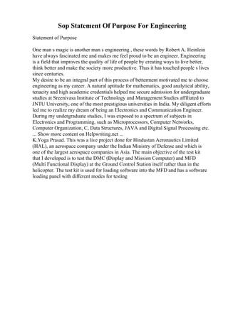 Sop Statement Of Purpose For Engineering
Statement of Purpose
One man s magic is another man s engineering , these words by Robert A. Heinlein
have always fascinated me and makes me feel proud to be an engineer. Engineering
is a field that improves the quality of life of people by creating ways to live better,
think better and make the society more productive. Thus it has touched people s lives
since centuries.
My desire to be an integral part of this process of betterment motivated me to choose
engineering as my career. A natural aptitude for mathematics, good analytical ability,
tenacity and high academic credentials helped me secure admission for undergraduate
studies at Sreenivasa Institute of Technology and Management Studies affiliated to
JNTU University, one of the most prestigious universities in India. My diligent efforts
led me to realize my dream of being an Electronics and Communication Engineer.
During my undergraduate studies, I was exposed to a spectrum of subjects in
Electronics and Programming, such as Microprocessors, Computer Networks,
Computer Organization, C, Data Structures, JAVA and Digital Signal Processing etc.
... Show more content on Helpwriting.net ...
K.Yoga Prasad. This was a live project done for Hindustan Aeronautics Limited
(HAL), an aerospace company under the Indian Ministry of Defense and which is
one of the largest aerospace companies in Asia. The main objective of the test kit
that I developed is to test the DMC (Display and Mission Computer) and MFD
(Multi Functional Display) at the Ground Control Station itself rather than in the
helicopter. The test kit is used for loading software into the MFD and has a software
loading panel with different modes for testing
 
