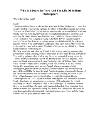 Who Is Edward De Vere And The Life Of William
Shakespeare
Who is Edward de Vere?
Family
To understand whether or not Edward de Vere was William Shakespeare, I must first
describe the life of Edward de Vere and the life of William Shakespeare. Edward de
Vere was the 17th Earl of Oxford and can sometimes be known as Oxford. It is know
that he was born April 12, 1550 at Castle Hedingham (the family s ancestral) and
died June 24, 1660. John de Vere his father was Lord Great Chamberlain died in
1562. His mother was Margaret Golding. After John de Vere s death Margaret
married Charles Tyrell and seem to have passed out of Oxford s life for unknown
reasons. John de Vere and Margaret Golding also had a girl named Mary who went
to live with her mom and step dad. With both of his parents out of his life, ... Show
more content on Helpwriting.net ...
His daily studies include: dancing, French, Latin, writing, drawing, cosmography,
penmanship, riding, shooting, exercise and prayer. He also knew Botany. Edward de
Verequickly gathered a love for learning due to his two early learning tutors, Sir
Thomas Smith and Laurence Nowell. Sir Thomas Smith who was England s most
respected Greek scholar and the former Cambridge tutor of William Cecil. Smith
was a scholar of widely varied interests, which was reflected in his 400 volume
library. His second tutor was Laurence Nowell who was an accomplished
cartographer, premier scholar of Anglo Saxon literature but also obtains the only
copy of Beowulf [The De Vere Society]. Another important educational influence of
De Vere s early studies was his maternal uncle Arthur Golding, an officer in the
Court of Wards under Cecil, Arthur Golding is credited to translate Ovid s
Metamorphoses. In 1558, Oxford attended Cambridge and was awarded an honorary
MA by Cambridge on a royal progress in August 1564 and another by Oxford
University on a Royal progress in 1566. After Cambridge, De Vere later attended
Gray s Inn to study law. He was a child prodigy, Edward de Vere graduated from
Oxford when he was 8 years old and by the time he was 13 his tutors who were the
most knowledgeable educators said, I can teach him no more. Court and the Queen
Edward de Vere grew up in the upper class
 