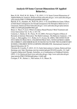 Analysis Of Some Current Dimensions Of Applied
Behavior...
Baer, D. M., Wofl, M. M., Risley, T. R. (2015, 11 5). Some Current Dimensions of
Applied Behavior Analysis. Retrieved from ncbi.nlm.nih.gov: www.ncbi.nlm.nih.gov
/pmc/articles/PMC13109980/pdf/jaba00083 0089.pdf
Barrish, H. H., Saunders, M., Wolf, M. (2015, 11 6). Good Behavior Game: Effects
of Individual Contingencies for GroupConsequences On Disruptive Behavior In A
Classroom. Retrieved from Ncbi.nlm.nih.gov: www.ncbi.nlm.nih.gov/pmc/articles
/PMC1311049/pdf/jaba0080 0043.pdf
Bruce A. Thyer, P. (n.d.). What Is Evidence Based Practice? Brief Treatment and
Crisis Intervention Vol. 4, No. 2, 167 176.
Cameron, J., Banko, K. M., Pierce, W. D. (2001). Pervasive Negative Effects of
Rewards on Intrinsic Motivation: The Myth Continues. The Behavior Analysist , 1 44.
Casey, J., McLaughlin, T. F., Weber, K. P., Everso, M. (2003). THE EFFECTS OF
FIVE MINUTE PRACTICE, UNLIMITED PRACTICE, WITH SAFMED CARDS
ON CORRECT AND ERROR RATE IN MATH FACTS FOR TWO ELEMENTARY
SCHOOL CHILDREN WITH LEARNING DISABILITIE. International Journal of
Special Education, 66 72.
Christina M. Corsello, P. (2015, 10 13). Early Intervention in Autism. Retrieved from
theratogs.com: http://theratogs.com/wp content/uploads/2014/03/corsello_18_2.pdf
Cognitive Behavioral Therapy, Sertraline, or a Combination in Childhood Anxiety.
(2015, 11 6). Retrieved from www.ncbi.nlm.nih.gov: http://www.ncbi.nlm.nih.gov
/pmc/articles/PMC2702984/pdf/nihms 114481.pdf
Corrigan, P. W., Steiner, L., McCracken, S. G., Blaser, B.,
 