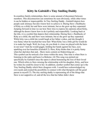 Kitty In Gaitskill s Tiny Smiling Daddy
In countless family relationships, there is some amount of disconnect between
members. This disconnection can sometimes be seen obviously, while other times
it can be hidden or imperceptible. In Tiny Smiling Daddy , Gaitskill depicts how
people seek intimacy but don t know how to achieve it. During Stew s flashbacks
of Kitty as a child, her and Stew were intimate, but as she grew up they separated.
Jumping forward in time we see how Stew tries to express his opinions about Kitty,
although he doesn t know how to do it politely and respectfully. Looking back at
the title, it is a symbol that depicts their relationship. During Stew s flashbacks of
Kitty as a child, she and Stew were intimate, but as she grew up they separated.
While kitty was a child she would laugh at her father s jokes, and she thought it
was funny when he touched her nose hair: When Kitty was a little girl he would do
it to make her laugh. Well, he d say, do you think it s time we played with the hairs
in our nose? And she would giggle, holding her hands against her face, eyes
sparkling over her knuckles (Gaitskill 2). Here, Kitty thinks that it is pretty funny
when her dad does that and... Show more content on Helpwriting.net ...
This symbol can be noticed a few times within the story. One time is when Stew is
listening to the radio and hears La Boheme. (4) This song was picked out
specifically by Gaitskill since the opera is about bemoaning the loss of their loved
one. Which refers to Stew missing the relationship with his daughter, Kitty, and how
he wishes he could be closer to her. In addition, another symbol that comes up is the
Tiny Smiling Daddy which Stew disagrees with. I would have acknowledged my
own needs and created the possibility to connect with what therapists call the good
parent in myself (7). The tiny smiling daddy is representing all of the things that
Stew is not supportive of, and all the love that her father didn t show
 