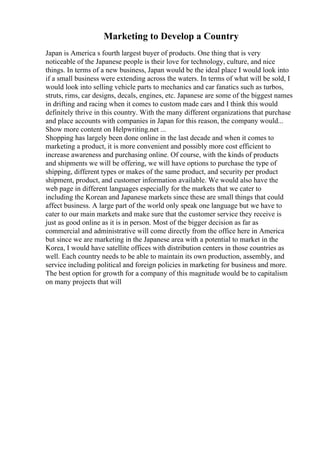 Marketing to Develop a Country
Japan is America s fourth largest buyer of products. One thing that is very
noticeable of the Japanese people is their love for technology, culture, and nice
things. In terms of a new business, Japan would be the ideal place I would look into
if a small business were extending across the waters. In terms of what will be sold, I
would look into selling vehicle parts to mechanics and car fanatics such as turbos,
struts, rims, car designs, decals, engines, etc. Japanese are some of the biggest names
in drifting and racing when it comes to custom made cars and I think this would
definitely thrive in this country. With the many different organizations that purchase
and place accounts with companies in Japan for this reason, the company would...
Show more content on Helpwriting.net ...
Shopping has largely been done online in the last decade and when it comes to
marketing a product, it is more convenient and possibly more cost efficient to
increase awareness and purchasing online. Of course, with the kinds of products
and shipments we will be offering, we will have options to purchase the type of
shipping, different types or makes of the same product, and security per product
shipment, product, and customer information available. We would also have the
web page in different languages especially for the markets that we cater to
including the Korean and Japanese markets since these are small things that could
affect business. A large part of the world only speak one language but we have to
cater to our main markets and make sure that the customer service they receive is
just as good online as it is in person. Most of the bigger decision as far as
commercial and administrative will come directly from the office here in America
but since we are marketing in the Japanese area with a potential to market in the
Korea, I would have satellite offices with distribution centers in those countries as
well. Each country needs to be able to maintain its own production, assembly, and
service including political and foreign policies in marketing for business and more.
The best option for growth for a company of this magnitude would be to capitalism
on many projects that will
 