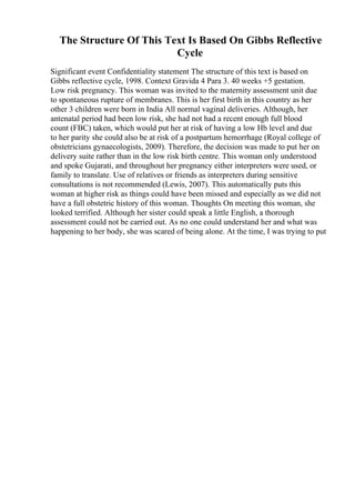 The Structure Of This Text Is Based On Gibbs Reflective
Cycle
Significant event Confidentiality statement The structure of this text is based on
Gibbs reflective cycle, 1998. Context Gravida 4 Para 3. 40 weeks +5 gestation.
Low risk pregnancy. This woman was invited to the maternity assessment unit due
to spontaneous rupture of membranes. This is her first birth in this country as her
other 3 children were born in India All normal vaginal deliveries. Although, her
antenatal period had been low risk, she had not had a recent enough full blood
count (FBC) taken, which would put her at risk of having a low Hb level and due
to her parity she could also be at risk of a postpartum hemorrhage (Royal college of
obstetricians gynaecologists, 2009). Therefore, the decision was made to put her on
delivery suite rather than in the low risk birth centre. This woman only understood
and spoke Gujarati, and throughout her pregnancy either interpreters were used, or
family to translate. Use of relatives or friends as interpreters during sensitive
consultations is not recommended (Lewis, 2007). This automatically puts this
woman at higher risk as things could have been missed and especially as we did not
have a full obstetric history of this woman. Thoughts On meeting this woman, she
looked terrified. Although her sister could speak a little English, a thorough
assessment could not be carried out. As no one could understand her and what was
happening to her body, she was scared of being alone. At the time, I was trying to put
 