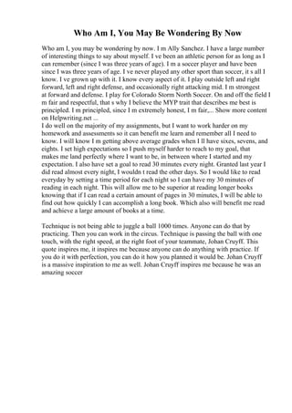 Who Am I, You May Be Wondering By Now
Who am I, you may be wondering by now. I m Ally Sanchez. I have a large number
of interesting things to say about myself. I ve been an athletic person for as long as I
can remember (since I was three years of age). I m a soccer player and have been
since I was three years of age. I ve never played any other sport than soccer, it s all I
know. I ve grown up with it. I know every aspect of it. I play outside left and right
forward, left and right defense, and occasionally right attacking mid. I m strongest
at forward and defense. I play for Colorado Storm North Soccer. On and off the field I
m fair and respectful, that s why I believe the MYP trait that describes me best is
principled. I m principled, since I m extremely honest, I m fair,... Show more content
on Helpwriting.net ...
I do well on the majority of my assignments, but I want to work harder on my
homework and assessments so it can benefit me learn and remember all I need to
know. I will know I m getting above average grades when I ll have sixes, sevens, and
eights. I set high expectations so I push myself harder to reach to my goal, that
makes me land perfectly where I want to be, in between where I started and my
expectation. I also have set a goal to read 30 minutes every night. Granted last year I
did read almost every night, I wouldn t read the other days. So I would like to read
everyday by setting a time period for each night so I can have my 30 minutes of
reading in each night. This will allow me to be superior at reading longer books
knowing that if I can read a certain amount of pages in 30 minutes, I will be able to
find out how quickly I can accomplish a long book. Which also will benefit me read
and achieve a large amount of books at a time.
Technique is not being able to juggle a ball 1000 times. Anyone can do that by
practicing. Then you can work in the circus. Technique is passing the ball with one
touch, with the right speed, at the right foot of your teammate, Johan Cruyff. This
quote inspires me, it inspires me because anyone can do anything with practice. If
you do it with perfection, you can do it how you planned it would be. Johan Cruyff
is a massive inspiration to me as well. Johan Cruyff inspires me because he was an
amazing soccer
 