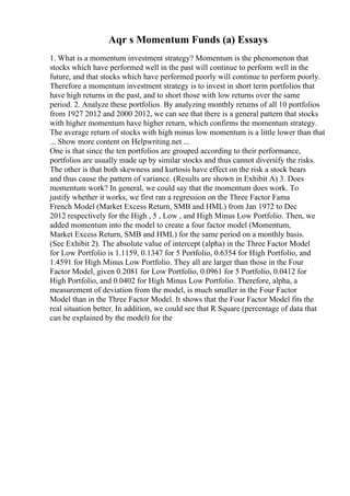 Aqr s Momentum Funds (a) Essays
1. What is a momentum investment strategy? Momentum is the phenomenon that
stocks which have performed well in the past will continue to perform well in the
future, and that stocks which have performed poorly will continue to perform poorly.
Therefore a momentum investment strategy is to invest in short term portfolios that
have high returns in the past, and to short those with low returns over the same
period. 2. Analyze these portfolios. By analyzing monthly returns of all 10 portfolios
from 1927 2012 and 2000 2012, we can see that there is a general pattern that stocks
with higher momentum have higher return, which confirms the momentum strategy.
The average return of stocks with high minus low momentum is a little lower than that
... Show more content on Helpwriting.net ...
One is that since the ten portfolios are grouped according to their performance,
portfolios are usually made up by similar stocks and thus cannot diversify the risks.
The other is that both skewness and kurtosis have effect on the risk a stock bears
and thus cause the pattern of variance. (Results are shown in Exhibit A) 3. Does
momentum work? In general, we could say that the momentum does work. To
justify whether it works, we first ran a regression on the Three Factor Fama
French Model (Market Excess Return, SMB and HML) from Jan 1972 to Dec
2012 respectively for the High , 5 , Low , and High Minus Low Portfolio. Then, we
added momentum into the model to create a four factor model (Momentum,
Market Excess Return, SMB and HML) for the same period on a monthly basis.
(See Exhibit 2). The absolute value of intercept (alpha) in the Three Factor Model
for Low Portfolio is 1.1159, 0.1347 for 5 Portfolio, 0.6354 for High Portfolio, and
1.4591 for High Minus Low Portfolio. They all are larger than those in the Four
Factor Model, given 0.2081 for Low Portfolio, 0.0961 for 5 Portfolio, 0.0412 for
High Portfolio, and 0.0402 for High Minus Low Portfolio. Therefore, alpha, a
measurement of deviation from the model, is much smaller in the Four Factor
Model than in the Three Factor Model. It shows that the Four Factor Model fits the
real situation better. In addition, we could see that R Square (percentage of data that
can be explained by the model) for the
 