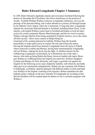 Ruler Edward Longshank Chapter 1 Summary
In 1280, Ruler Edward Longshanks attacks and overcomes Scotland following the
demise of Alexander III of Scotland, who left no beneficiary to the position of
royalty. Youthful William Wallace witnesses Longshanks unfairness, survives the
passings of his dad and sibling, and is taken abroad on a journey all through Europe
by his fatherly Uncle Argyle, where he is instructed. A long time later, Longshanks
stipends his aristocrats land and benefits in Scotland, including Prima Nocte. In the
interim, a developed Wallace comes back to Scotland and begins to look all starry
eyed at his youth companion Murron MacClannough, and the two wed in mystery.
Wallace salvages Murron from being assaulted by English warriors, yet as she wards
off their second... Show more content on Helpwriting.net ...
Cautioned of the coming intrusion by Isabella, Wallace begs the Scottish
honorability to make quick move to counter the risk and reclaim the nation.
Driving the English armed force himself, Longshanks faces the Scots at Falkirk
where aristocrats Lochlan and Mornay, having been renumerated by Longshanks,
sell out Wallace, making the Scots lose the fight. As Wallace hurries for the
withdrawing Longshanks on horseback, he is blocked by one of the ruler s
lancers, who ends up being Robert the Bruce, however loaded with regret, Bruce
gets Wallace to wellbeing before the English can catch him. Wallace slaughters
Lochlan and Mornay for their disloyalty, and wages a guerrilla war against the
English for the following seven years, helped by Isabella, with whom he inevitably
takes part in an extramarital entanglements. Robert sets up a meeting with Wallace
in Edinburgh, yet Robert s dad has planned with different nobles to catch and hand
over Wallace to the English. Learning of his injustice, Robert repudiates his dad.
Isabella claims vindicate on the now critically ill Longshanks by revealing to him
that his bloodline will be crushed upon his demise as she is currently pregnant with
Wallace s
 