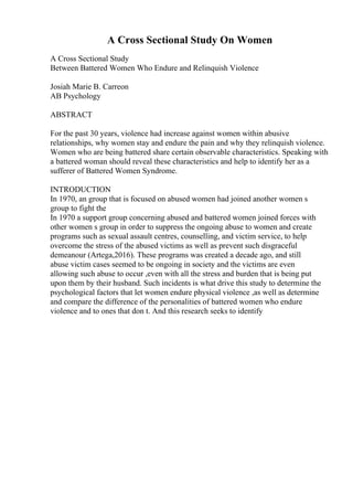 A Cross Sectional Study On Women
A Cross Sectional Study
Between Battered Women Who Endure and Relinquish Violence
Josiah Marie B. Carreon
AB Psychology
ABSTRACT
For the past 30 years, violence had increase against women within abusive
relationships, why women stay and endure the pain and why they relinquish violence.
Women who are being battered share certain observable characteristics. Speaking with
a battered woman should reveal these characteristics and help to identify her as a
sufferer of Battered Women Syndrome.
INTRODUCTION
In 1970, an group that is focused on abused women had joined another women s
group to fight the
In 1970 a support group concerning abused and battered women joined forces with
other women s group in order to suppress the ongoing abuse to women and create
programs such as sexual assault centres, counselling, and victim service, to help
overcome the stress of the abused victims as well as prevent such disgraceful
demeanour (Artega,2016). These programs was created a decade ago, and still
abuse victim cases seemed to be ongoing in society and the victims are even
allowing such abuse to occur ,even with all the stress and burden that is being put
upon them by their husband. Such incidents is what drive this study to determine the
psychological factors that let women endure physical violence ,as well as determine
and compare the difference of the personalities of battered women who endure
violence and to ones that don t. And this research seeks to identify
 
