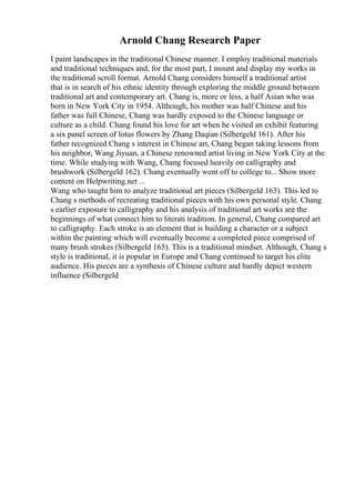 Arnold Chang Research Paper
I paint landscapes in the traditional Chinese manner. I employ traditional materials
and traditional techniques and, for the most part, I mount and display my works in
the traditional scroll format. Arnold Chang considers himself a traditional artist
that is in search of his ethnic identity through exploring the middle ground between
traditional art and contemporary art. Chang is, more or less, a half Asian who was
born in New York City in 1954. Although, his mother was half Chinese and his
father was full Chinese, Chang was hardly exposed to the Chinese language or
culture as a child. Chang found his love for art when he visited an exhibit featuring
a six panel screen of lotus flowers by Zhang Daqian (Silbergeld 161). After his
father recognized Chang s interest in Chinese art, Chang began taking lessons from
his neighbor, Wang Jiyuan, a Chinese renowned artist living in New York City at the
time. While studying with Wang, Chang focused heavily on calligraphy and
brushwork (Silbergeld 162). Chang eventually went off to college to... Show more
content on Helpwriting.net ...
Wang who taught him to analyze traditional art pieces (Silbergeld 163). This led to
Chang s methods of recreating traditional pieces with his own personal style. Chang
s earlier exposure to calligraphy and his analysis of traditional art works are the
beginnings of what connect him to literati tradition. In general, Chang compared art
to calligraphy. Each stroke is an element that is building a character or a subject
within the painting which will eventually become a completed piece comprised of
many brush strokes (Silbergeld 165). This is a traditional mindset. Although, Chang s
style is traditional, it is popular in Europe and Chang continued to target his elite
audience. His pieces are a synthesis of Chinese culture and hardly depict western
influence (Silbergeld
 