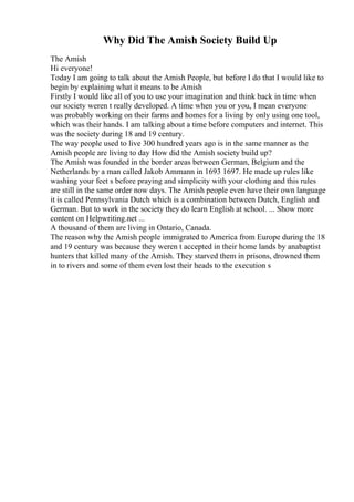 Why Did The Amish Society Build Up
The Amish
Hi everyone!
Today I am going to talk about the Amish People, but before I do that I would like to
begin by explaining what it means to be Amish
Firstly I would like all of you to use your imagination and think back in time when
our society weren t really developed. A time when you or you, I mean everyone
was probably working on their farms and homes for a living by only using one tool,
which was their hands. I am talking about a time before computers and internet. This
was the society during 18 and 19 century.
The way people used to live 300 hundred years ago is in the same manner as the
Amish people are living to day How did the Amish society build up?
The Amish was founded in the border areas between German, Belgium and the
Netherlands by a man called Jakob Ammann in 1693 1697. He made up rules like
washing your feet s before praying and simplicity with your clothing and this rules
are still in the same order now days. The Amish people even have their own language
it is called Pennsylvania Dutch which is a combination between Dutch, English and
German. But to work in the society they do learn English at school. ... Show more
content on Helpwriting.net ...
A thousand of them are living in Ontario, Canada.
The reason why the Amish people immigrated to America from Europe during the 18
and 19 century was because they weren t accepted in their home lands by anabaptist
hunters that killed many of the Amish. They starved them in prisons, drowned them
in to rivers and some of them even lost their heads to the execution s
 