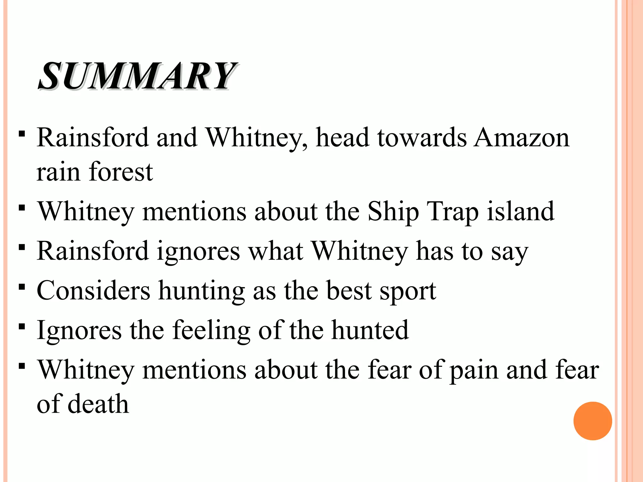 SUMMARYSUMMARY
 Rainsford and Whitney, head towards Amazon
rain forest
 Whitney mentions about the Ship Trap island
 Rainsford ignores what Whitney has to say
 Considers hunting as the best sport
 Ignores the feeling of the hunted
 Whitney mentions about the fear of pain and fear
of death
 