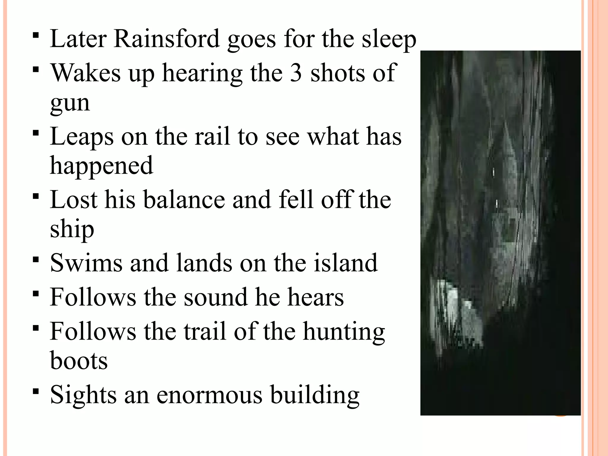  Later Rainsford goes for the sleep
 Wakes up hearing the 3 shots of
gun
 Leaps on the rail to see what has
happened
 Lost his balance and fell off the
ship
 Swims and lands on the island
 Follows the sound he hears
 Follows the trail of the hunting
boots
 Sights an enormous building
 