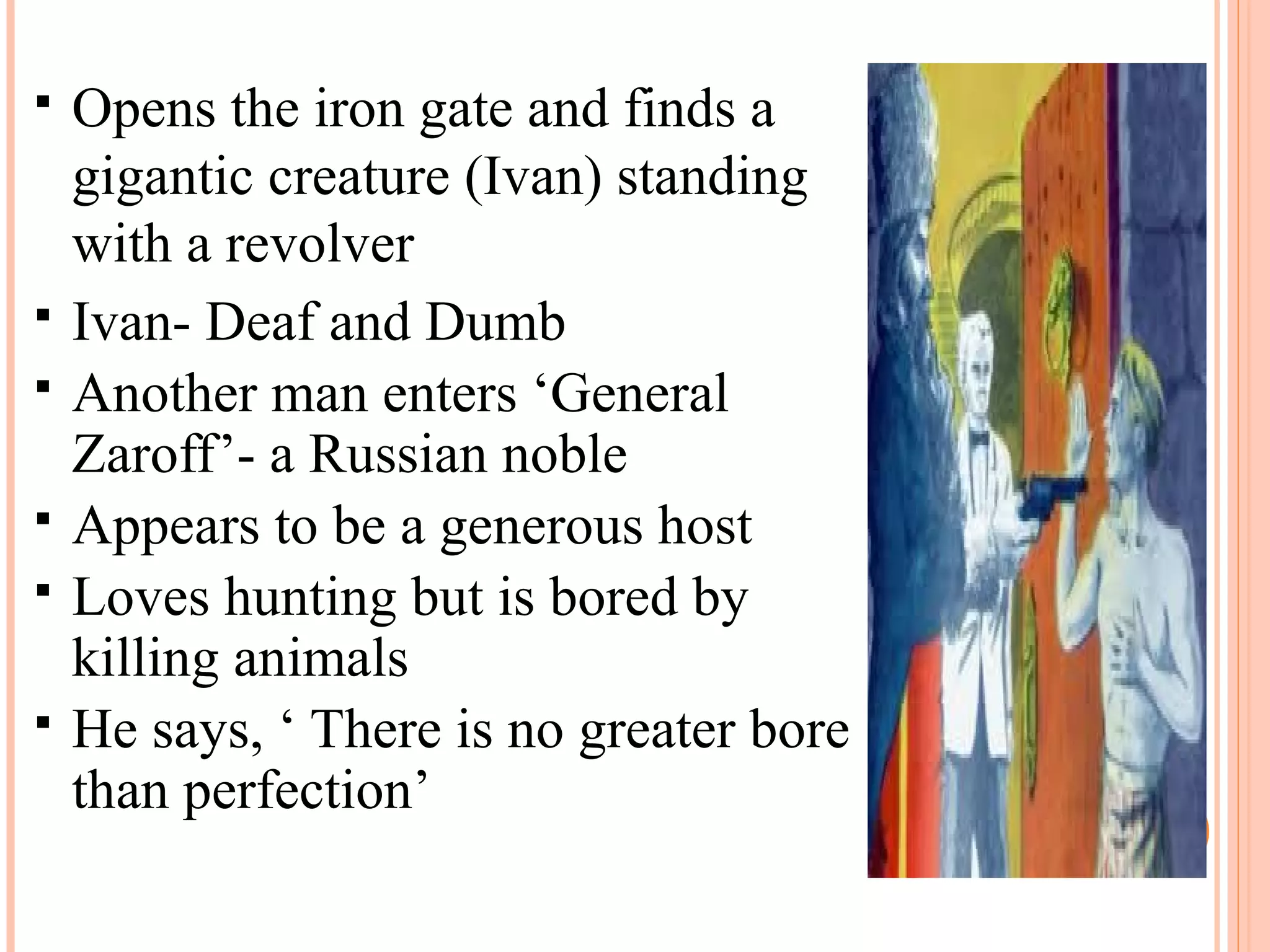  Opens the iron gate and finds a
gigantic creature (Ivan) standing
with a revolver
 Ivan- Deaf and Dumb
 Another man enters ‘General
Zaroff’- a Russian noble
 Appears to be a generous host
 Loves hunting but is bored by
killing animals
 He says, ‘ There is no greater bore
than perfection’
 