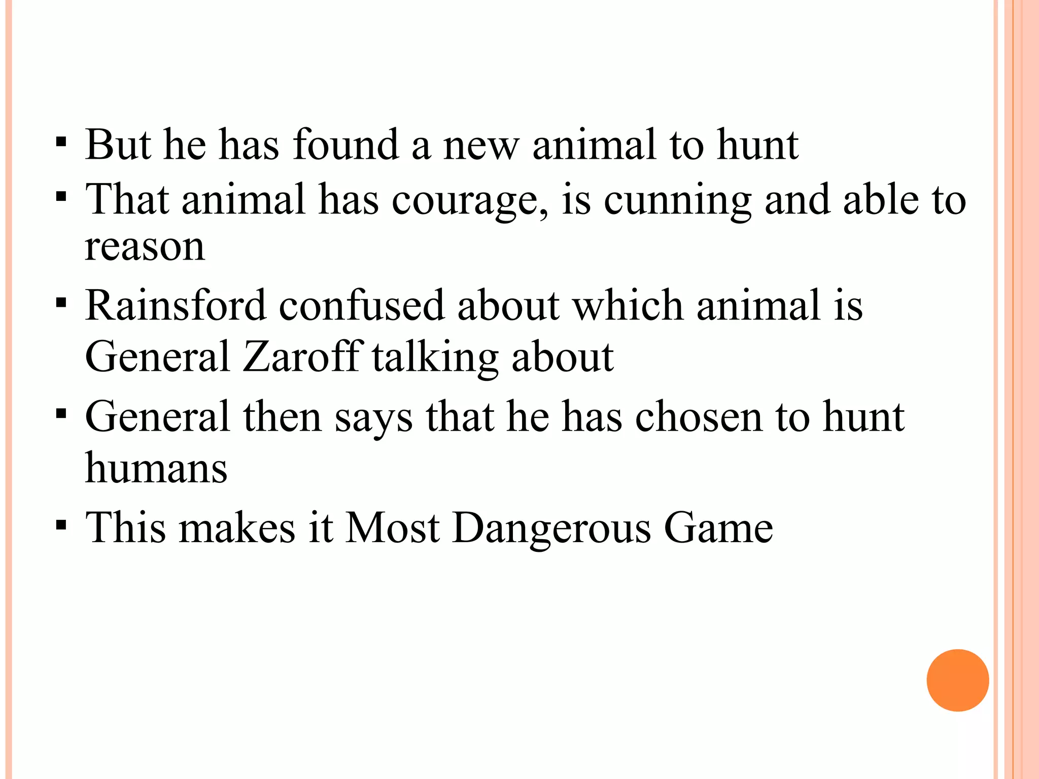  But he has found a new animal to hunt
 That animal has courage, is cunning and able to
reason
 Rainsford confused about which animal is
General Zaroff talking about
 General then says that he has chosen to hunt
humans
 This makes it Most Dangerous Game
 