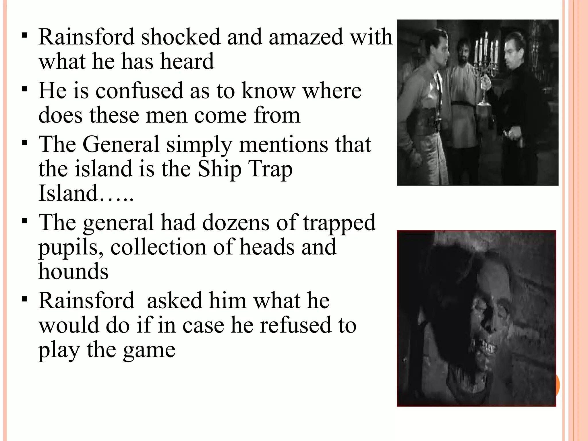  Rainsford shocked and amazed with
what he has heard
 He is confused as to know where
does these men come from
 The General simply mentions that
the island is the Ship Trap
Island…..
 The general had dozens of trapped
pupils, collection of heads and
hounds
 Rainsford asked him what he
would do if in case he refused to
play the game
 