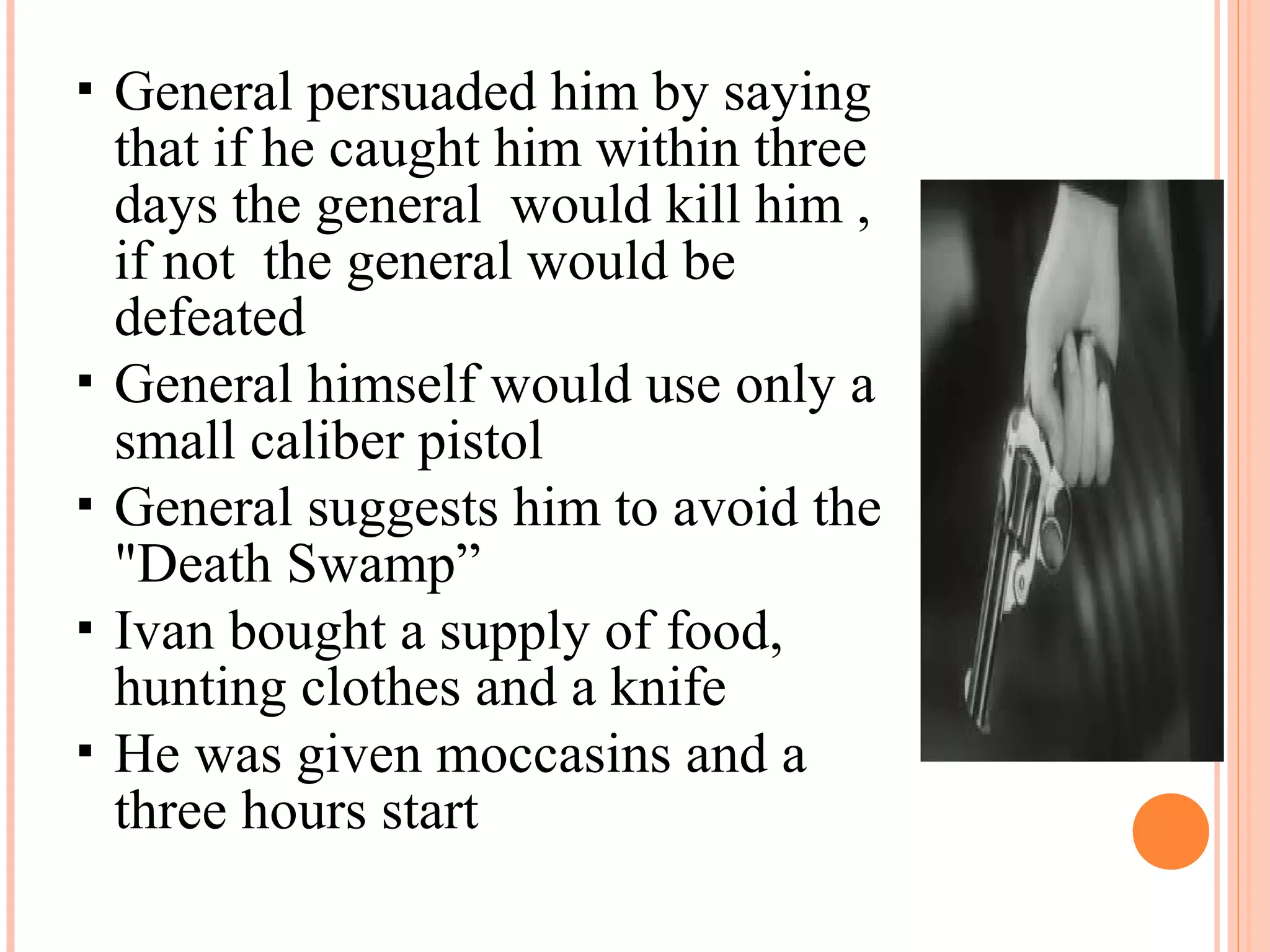  General persuaded him by saying
that if he caught him within three
days the general would kill him ,
if not the general would be
defeated
 General himself would use only a
small caliber pistol
 General suggests him to avoid the
"Death Swamp”
 Ivan bought a supply of food,
hunting clothes and a knife
 He was given moccasins and a
three hours start
 