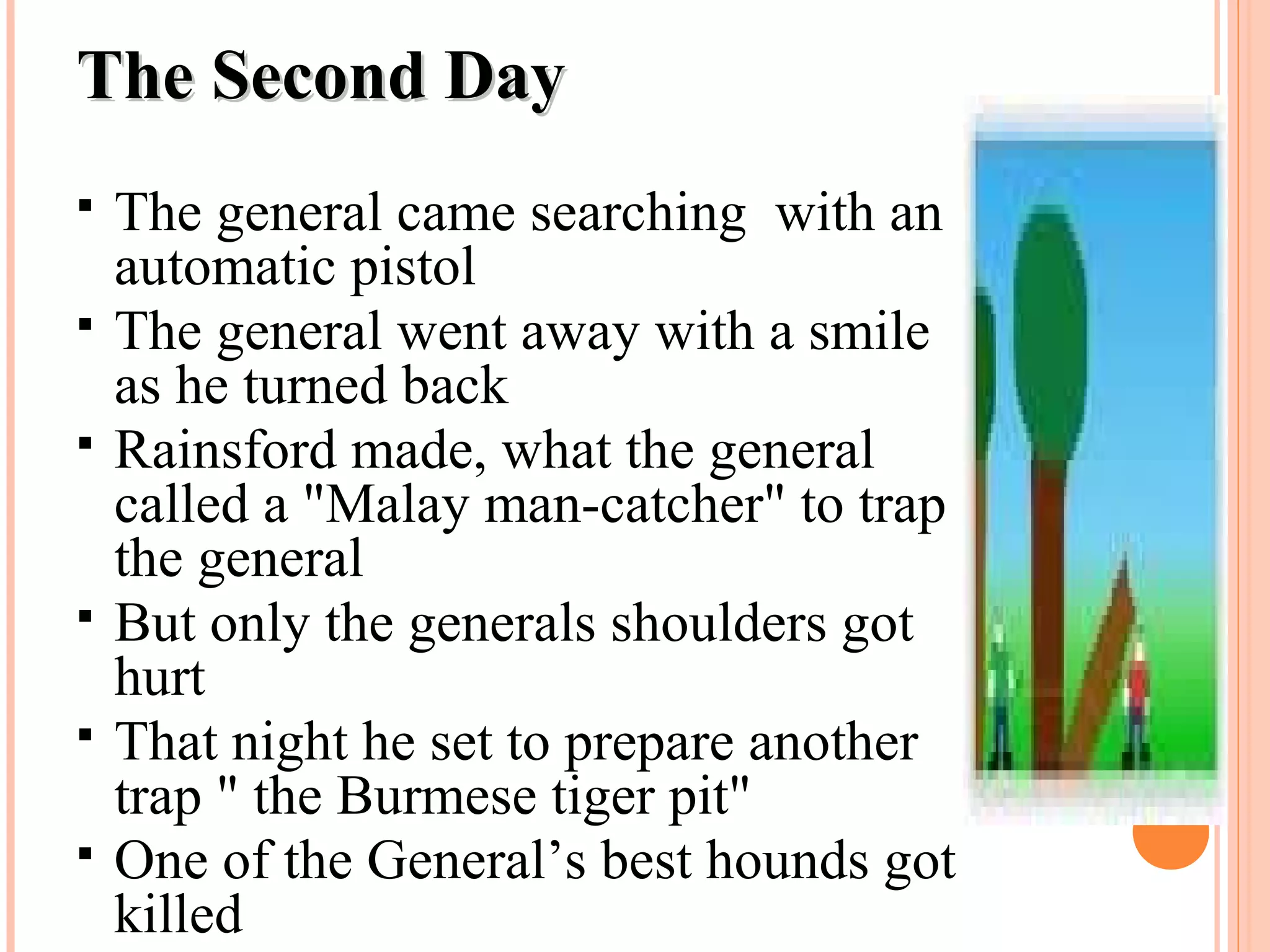 The Second DayThe Second Day
 The general came searching with an
automatic pistol
 The general went away with a smile
as he turned back
 Rainsford made, what the general
called a "Malay man-catcher" to trap
the general
 But only the generals shoulders got
hurt
 That night he set to prepare another
trap " the Burmese tiger pit"
 One of the General’s best hounds got
killed
 