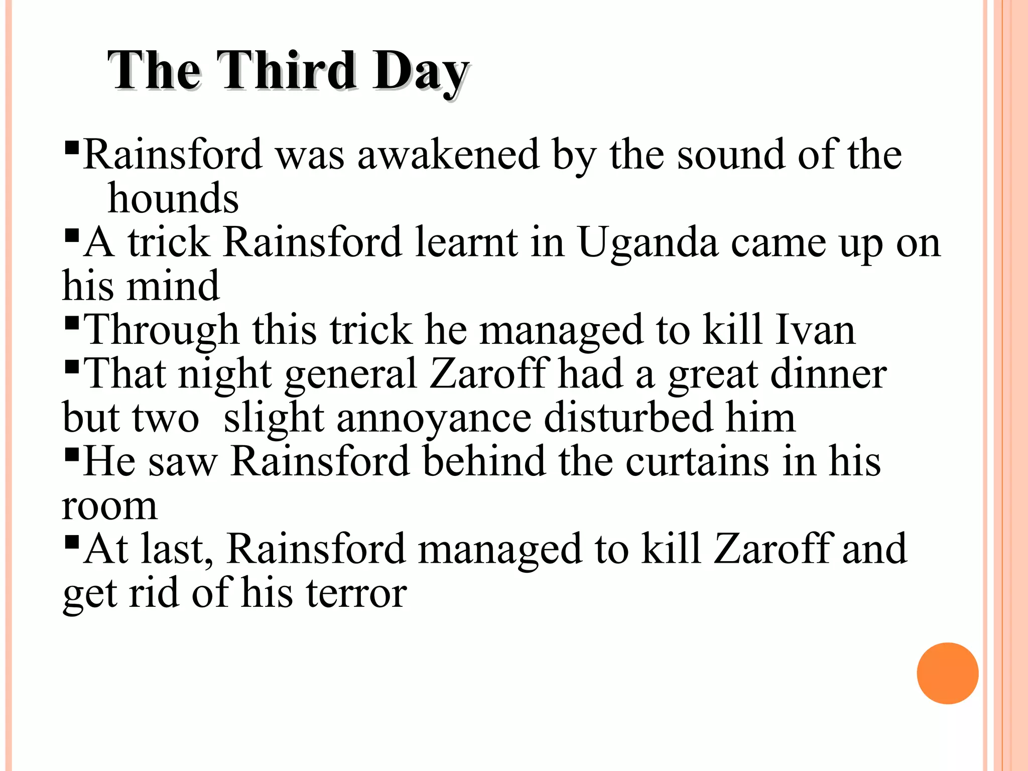 The Third DayThe Third Day
Rainsford was awakened by the sound of the
hounds
A trick Rainsford learnt in Uganda came up on
his mind
Through this trick he managed to kill Ivan
That night general Zaroff had a great dinner
but two slight annoyance disturbed him
He saw Rainsford behind the curtains in his
room
At last, Rainsford managed to kill Zaroff and
get rid of his terror
 