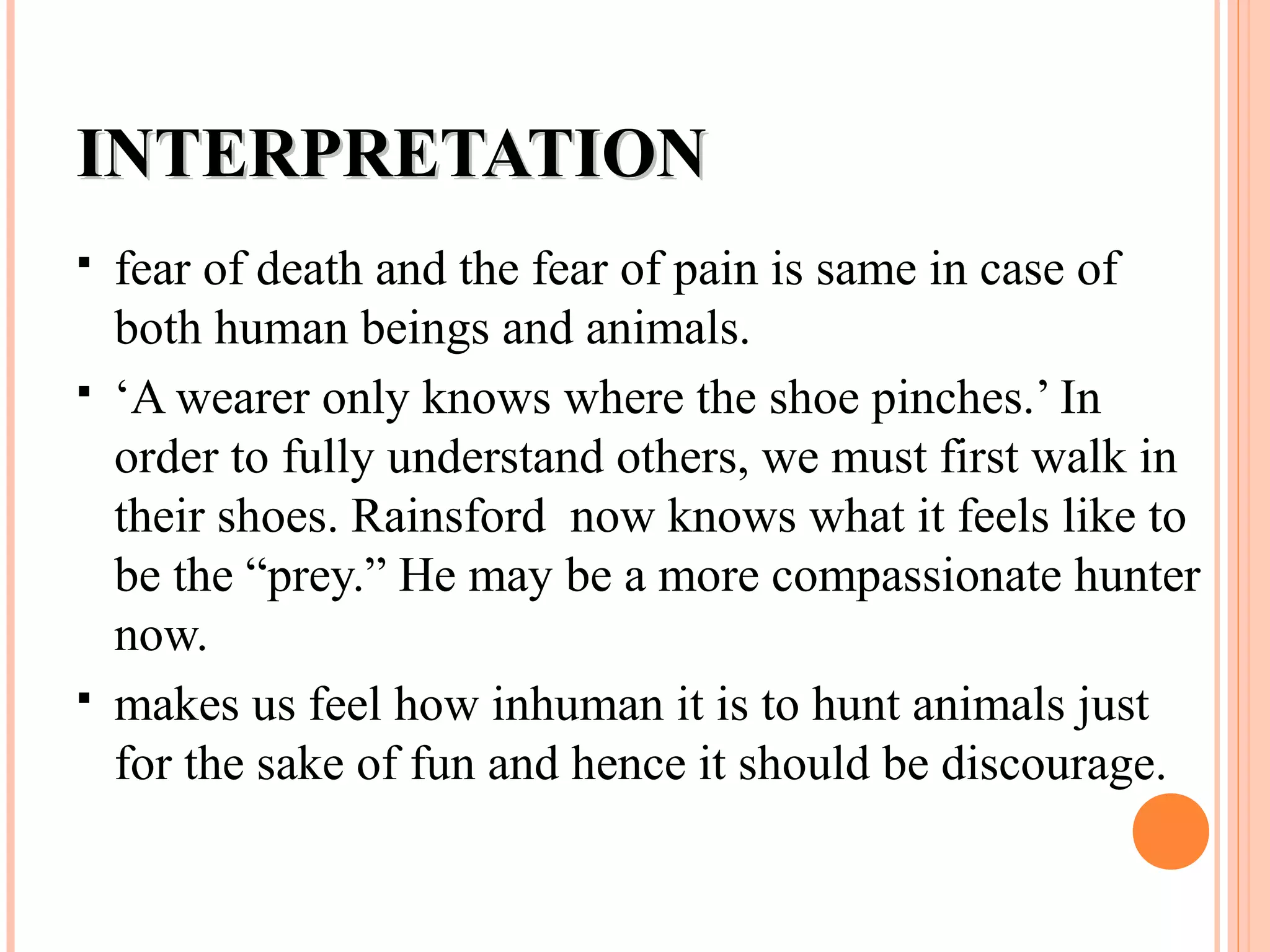 INTERPRETATIONINTERPRETATION
 fear of death and the fear of pain is same in case of
both human beings and animals.
 ‘A wearer only knows where the shoe pinches.’ In
order to fully understand others, we must first walk in
their shoes. Rainsford now knows what it feels like to
be the “prey.” He may be a more compassionate hunter
now.
 makes us feel how inhuman it is to hunt animals just
for the sake of fun and hence it should be discourage.
 