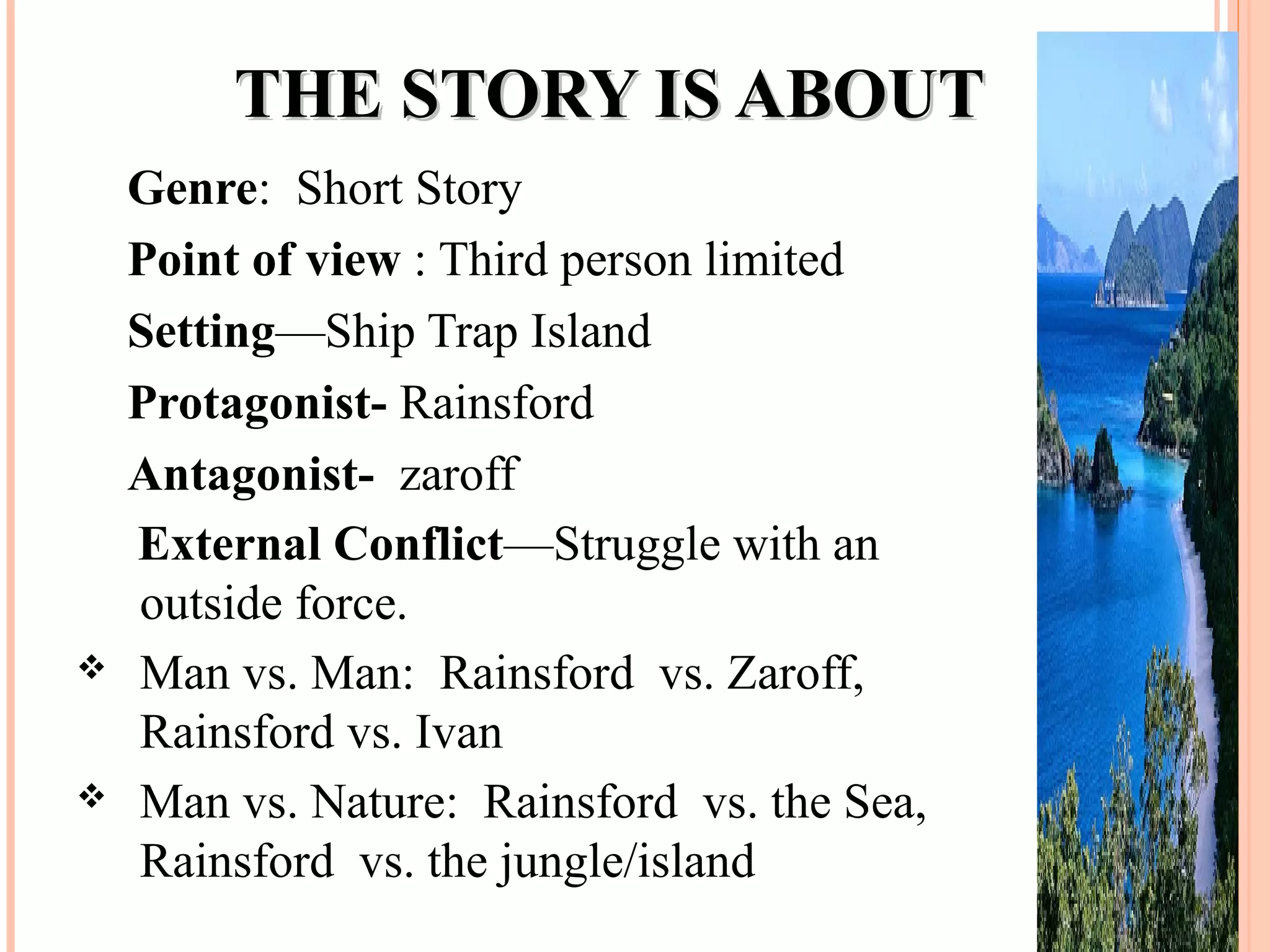 THE STORY IS ABOUTTHE STORY IS ABOUT
Genre: Short Story
Point of view : Third person limited
Setting—Ship Trap Island
Protagonist- Rainsford
Antagonist- zaroff
External Conflict—Struggle with an
outside force.
 Man vs. Man: Rainsford vs. Zaroff,
Rainsford vs. Ivan
 Man vs. Nature: Rainsford vs. the Sea,
Rainsford vs. the jungle/island
 