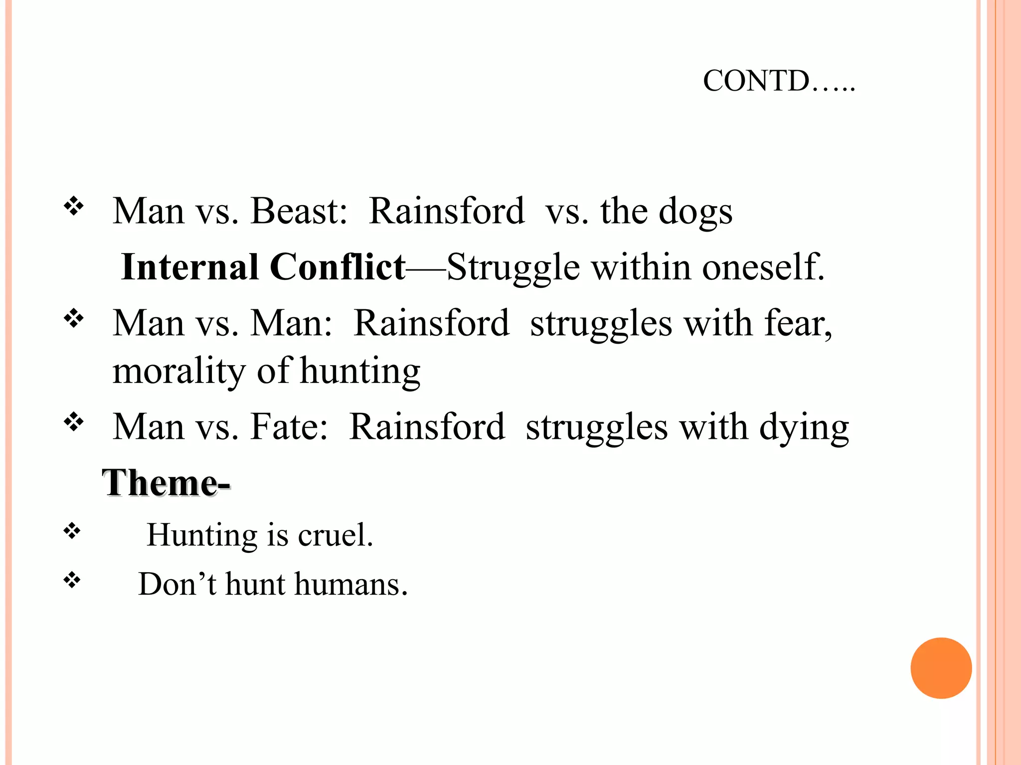 CONTD…..
 Man vs. Beast: Rainsford vs. the dogs
Internal Conflict—Struggle within oneself.
 Man vs. Man: Rainsford struggles with fear,
morality of hunting
 Man vs. Fate: Rainsford struggles with dying
Theme-Theme-
 Hunting is cruel.
 Don’t hunt humans.
 