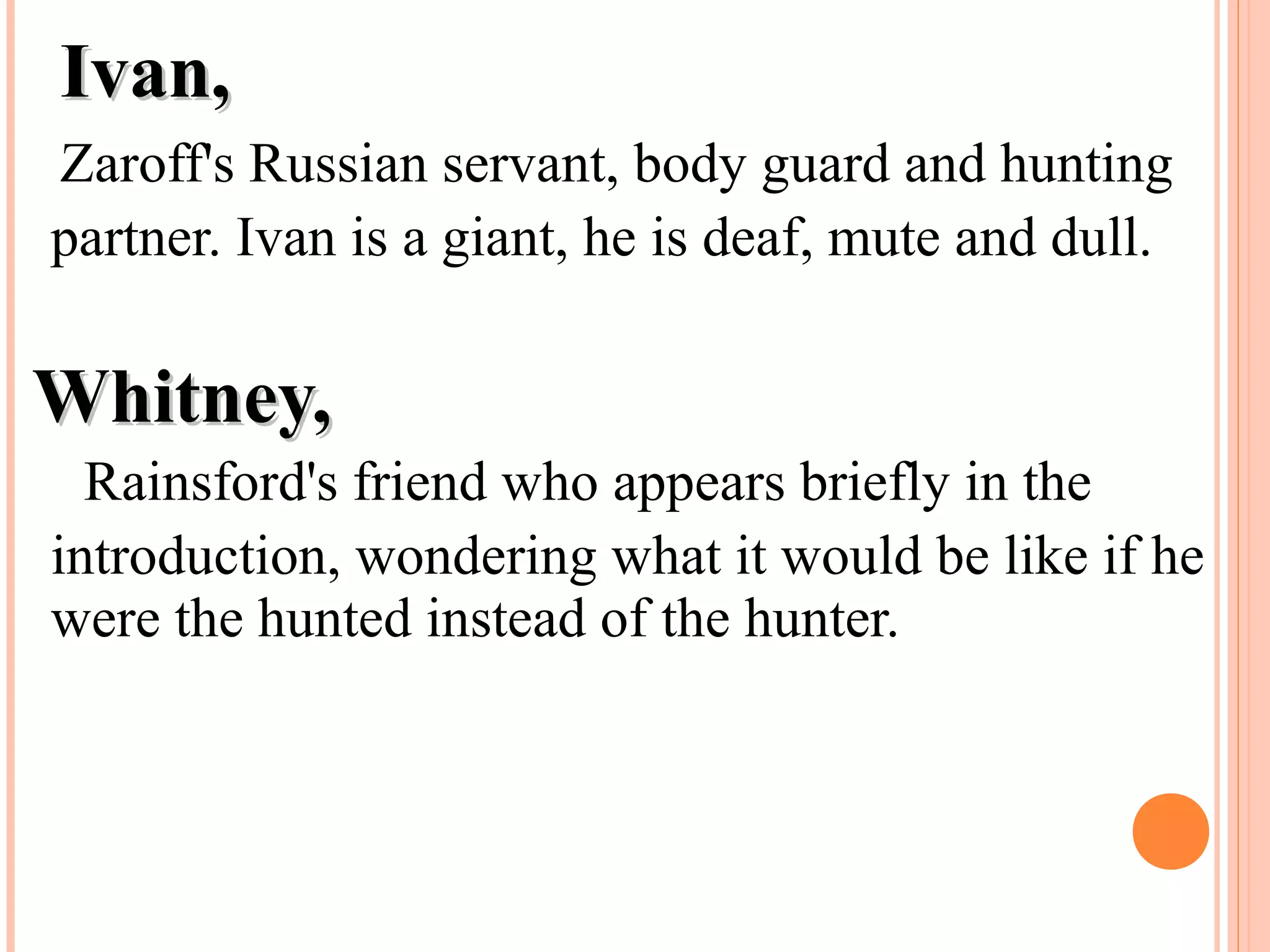 Ivan,Ivan,
Zaroff's Russian servant, body guard and hunting
partner. Ivan is a giant, he is deaf, mute and dull.
Whitney,Whitney,
Rainsford's friend who appears briefly in the
introduction, wondering what it would be like if he
were the hunted instead of the hunter.
 