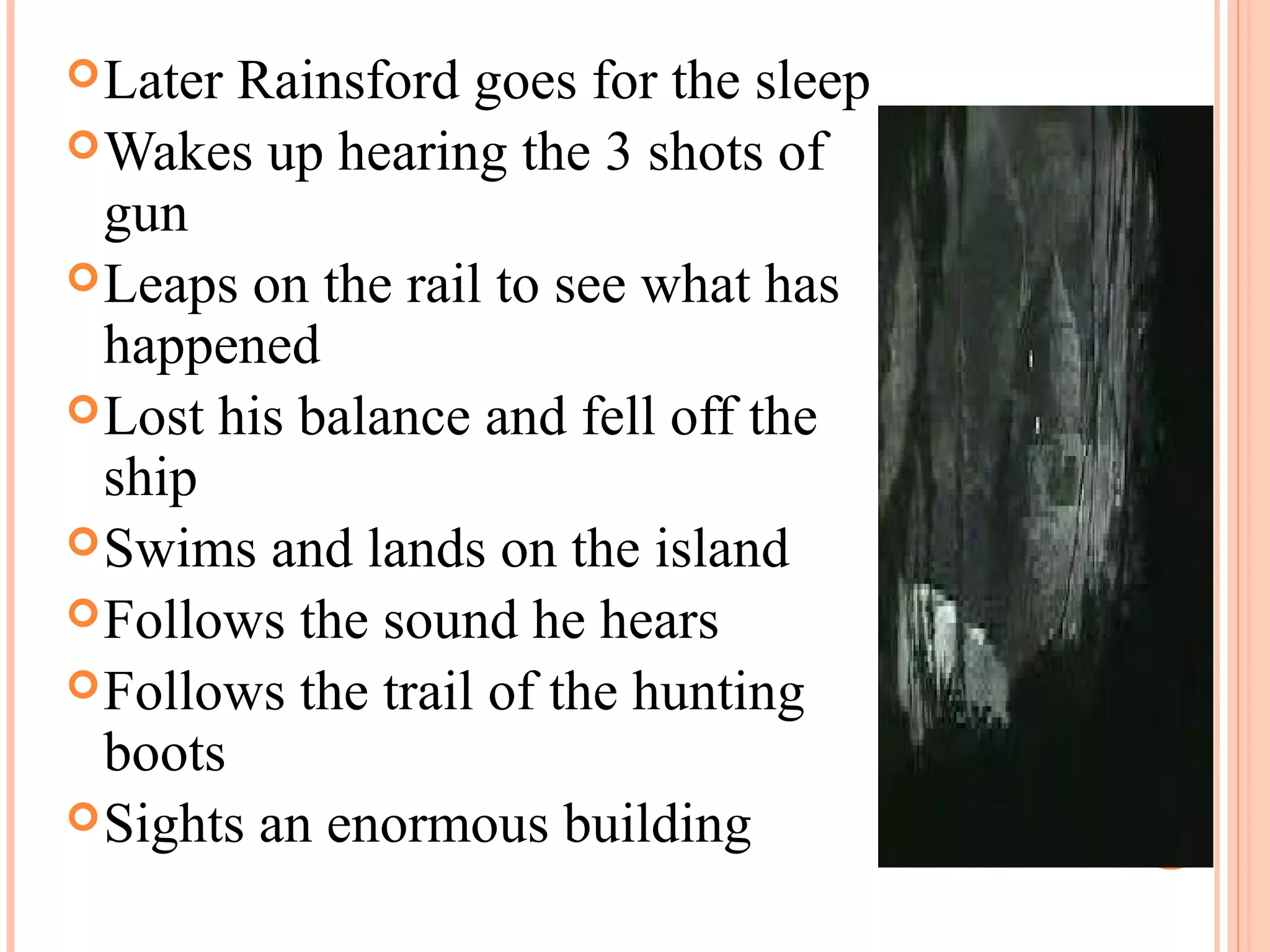 Later Rainsford goes for the sleep
Wakes up hearing the 3 shots of
gun
Leaps on the rail to see what has
happened
Lost his balance and fell off the
ship
Swims and lands on the island
Follows the sound he hears
Follows the trail of the hunting
boots
Sights an enormous building
 