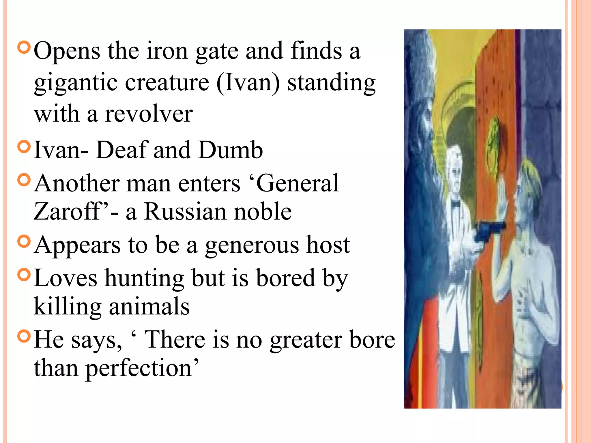 Opens the iron gate and finds a
gigantic creature (Ivan) standing
with a revolver
Ivan- Deaf and Dumb
Another man enters ‘General
Zaroff’- a Russian noble
Appears to be a generous host
Loves hunting but is bored by
killing animals
He says, ‘ There is no greater bore
than perfection’
 