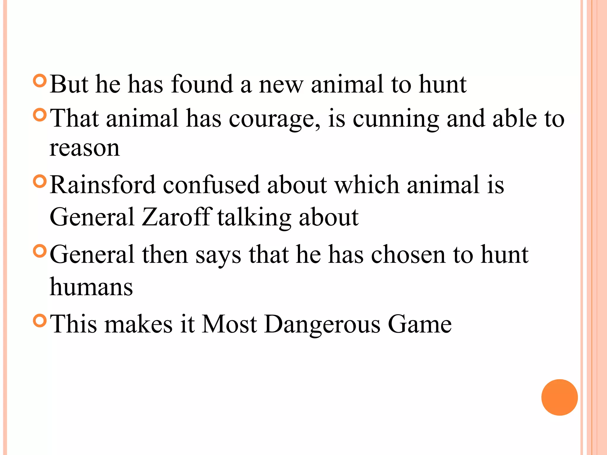 But he has found a new animal to hunt
That animal has courage, is cunning and able to
reason
Rainsford confused about which animal is
General Zaroff talking about
General then says that he has chosen to hunt
humans
This makes it Most Dangerous Game
 